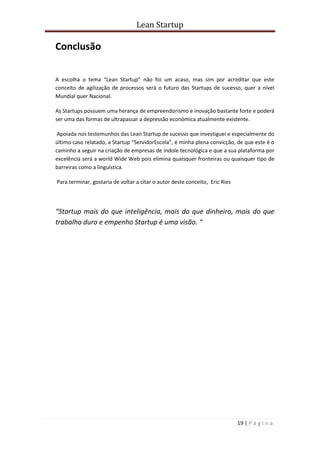Lean Startup
19 | P á g i n a
Conclusão
A escolha o tema “Lean Startup” não foi um acaso, mas sim por acreditar que este
conceito de agilização de processos será o futuro das Startups de sucesso, quer a nível
Mundial quer Nacional.
As Startups possuem uma herança de empreendorismo e inovação bastante forte e poderá
ser uma das formas de ultrapassar a depressão económica atualmente existente.
Apoiada nos testemunhos das Lean Startup de sucesso que investiguei e especialmente do
último caso relatado, a Startup “ServidorEscola”, é minha plena convicção, de que este é o
caminho a seguir na criação de empresas de índole tecnológica e que a sua plataforma por
excelência será a world Wide Web pois elimina quaisquer fronteiras ou quaisquer tipo de
barreiras como a linguística.
Para terminar, gostaria de voltar a citar o autor deste conceito, Eric Ries
“Startup mais do que inteligência, mais do que dinheiro, mais do que
trabalho duro e empenho Startup é uma visão. “
 