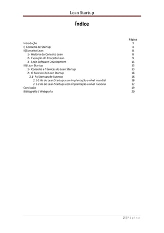 Lean Startup
2 | P á g i n a
Índice
Página
Introdução 3
I) Conceito de Startup 4
II)Conceito Lean 8
1- História do Conceito Lean 8
2- Evolução do Conceito Lean 9
3- Lean Software Development 11
III) Lean Startup 13
1- Conceito e Técnicas do Lean Startup 13
2- O Sucesso do Lean Startup 16
2.1- As Startups de Sucesso 16
2.1-1 As do Lean Startups com implantação a nível mundial 16
2.1-2 As do Lean Startups com implantação a nível nacional 17
Conclusão 19
Bibliografia / Webgrafia 20
 