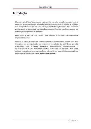 Lean Startup
3 | P á g i n a
Introdução
Olhando a Word Wide Web segundo a perspectiva triangular baseada na relação entre a
ligação da tecnologia utilizada no desenvolvimento das aplicações, o modelo de negócios
mais apropriado associado com uma estratégia de Marketing Relacional. Será pertinente
verificar como se deve realizar a articulação entre estes tês vértices, de forma a que a sua
combinação seja geradora de mais valor.
Valor criado a partir de boas “visões” gera software de sucesso e necessariamente
empresas de sucesso.
Os sinais da "crise", que se fazem sentir atualmente de forma evidente, tornam ainda mais
imperativo que as organizações se concentrem na redução das actividades que não
acrescentam valor – menos desperdício, incrementando, simultaneamente, o
desenvolvimento de uma mentalidade aberta à criatividade e à inovação – mais valor,
evitando estratégias de curto prazo, de forma a demonstrar a sustentabilidade do negócio a
todas as partes interessadas – mais respeito pelas pessoas.
 