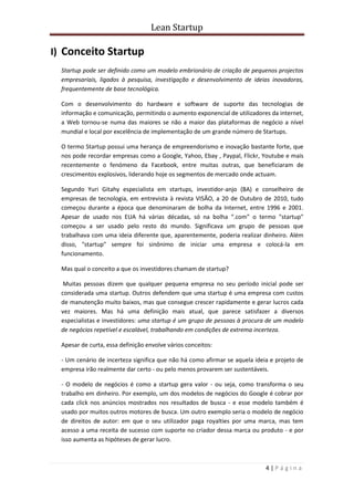 Lean Startup
4 | P á g i n a
I) Conceito Startup
Startup pode ser definido como um modelo embrionário de criação de pequenos projectos
empresariais, ligados à pesquisa, investigação e desenvolvimento de ideias inovadoras,
frequentemente de base tecnológica.
Com o desenvolvimento do hardware e software de suporte das tecnologias de
informação e comunicação, permitindo o aumento exponencial de utilizadores da internet,
a Web tornou-se numa das maiores se não a maior das plataformas de negócio a nível
mundial e local por excelência de implementação de um grande número de Startups.
O termo Startup possui uma herança de empreendorismo e inovação bastante forte, que
nos pode recordar empresas como a Google, Yahoo, Ebay , Paypal, Flickr, Youtube e mais
recentemente o fenómeno da Facebook, entre muitas outras, que beneficiaram de
crescimentos explosivos, liderando hoje os segmentos de mercado onde actuam.
Segundo Yuri Gitahy especialista em startups, investidor-anjo (BA) e conselheiro de
empresas de tecnologia, em entrevista à revista VISÃO, a 20 de Outubro de 2010, tudo
começou durante a época que denominaram de bolha da Internet, entre 1996 e 2001.
Apesar de usado nos EUA há várias décadas, só na bolha “.com” o termo "startup"
começou a ser usado pelo resto do mundo. Significava um grupo de pessoas que
trabalhava com uma ideia diferente que, aparentemente, poderia realizar dinheiro. Além
disso, "startup" sempre foi sinônimo de iniciar uma empresa e colocá-la em
funcionamento.
Mas qual o conceito a que os investidores chamam de startup?
Muitas pessoas dizem que qualquer pequena empresa no seu período inicial pode ser
considerada uma startup. Outros defendem que uma startup é uma empresa com custos
de manutenção muito baixos, mas que consegue crescer rapidamente e gerar lucros cada
vez maiores. Mas há uma definição mais atual, que parece satisfazer a diversos
especialistas e investidores: uma startup é um grupo de pessoas à procura de um modelo
de negócios repetível e escalável, trabalhando em condições de extrema incerteza.
Apesar de curta, essa definição envolve vários conceitos:
- Um cenário de incerteza significa que não há como afirmar se aquela ideia e projeto de
empresa irão realmente dar certo - ou pelo menos provarem ser sustentáveis.
- O modelo de negócios é como a startup gera valor - ou seja, como transforma o seu
trabalho em dinheiro. Por exemplo, um dos modelos de negócios do Google é cobrar por
cada click nos anúncios mostrados nos resultados de busca - e esse modelo também é
usado por muitos outros motores de busca. Um outro exemplo seria o modelo de negócio
de direitos de autor: em que o seu utilizador paga royalties por uma marca, mas tem
acesso a uma receita de sucesso com suporte no criador dessa marca ou produto - e por
isso aumenta as hipóteses de gerar lucro.
 