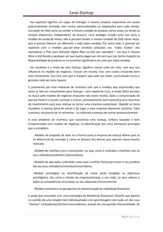 Lean Startup
5 | P á g i n a
- Ser repetível significa ser capaz de entregar o mesmo produto novamente em escala
potencialmente ilimitada, sem muitas personalizações ou adaptações para cada cliente.
Isso pode ser feito tanto ao vender a mesma unidade do produto várias vezes, ou tendo-os
sempre disponíveis independente da procura. Uma analogia simples para isso seria o
modelo de venda de filmes: não é possível vender a mesma unidade de DVD várias vezes,
pois é preciso fabricar um diferente a cada cópia vendida. Por outro lado, é possível ser
repetível com o modelo pay-per-view (modelo utilizados nos “vídeo Clubes” dos
operadores 3 Play para televisão digital Meo ou Zon por exemplo) – em que o mesmo
filme é distribuído a qualquer um que queira pagar por ele sem que isso tenha impacto na
disponibilidade do produto ou no aumento significativo do custo por cópia vendida.
- Ser escalável é a chave de uma startup: significa crescer cada vez mais, sem que isso
influencie no modelo de negócios. Crescer em receita, mas com custos crescendo bem
mais lentamente. Isso fará com que a margem seja cada vez maior, acumulando lucros e
gerando cada vez mais riqueza.
É justamente por esse ambiente de incerteza (até que o modelo seja encontrado) que
tanto se fala em investimento para startups - sem capital de risco, é muito difícil persistir
na busca pelo modelo de negócios enquanto não existe receita. Após a comprovação de
que ele existe e a receita começar a crescer, provavelmente será necessária uma nova leva
de investimento para essa startup se tornar uma empresa sustentável. Quando se torna
escalável, a startup deixa de existir e dá lugar a uma empresa altamente lucrativa. Caso
contrário, ela precisa de se reinventar - ou enfrenta a ameaça de morrer prematuramente.
A esse ambiente de incerteza que caracteriza uma startup, embora baseado e bem
fundamentado num modelo de negócios, na identificação dos cinco elementos principais
que o compõem:
- Modelo de proposta de valor ou a forma como a empresa de startup define qual os
eu diferencial de mercado e como se destaca dos demais que operam nesse mesmo
mercado.
- Modelo de interface com o consumidor, ou seja, como é realizado o interface com os
seus utilizadores/clientes /consumidores.
- Modelo de operação, entendido como qual a melhor forma para levar o seu produto
até aos seus utilizadores/clientes/consumidores.
-Modelo estratégico ou identificação de como serão atingidos os objectivos
estratégicos, tais como a missão da empresa/startup, a sua visão, os seus valores e
todas as competências necessárias ao seu adequado funcionamento.
- Modelo económico na perspectiva da demonstração da viabilidade financeira.
E ainda que associado com uma estratégia de Marketing Relacional, filosofia que aponta
no sentido de uma relação mais individualizada e de aprendizagem com cada um dos seus
“clientes” (utilizadores/clientes/consumidores), através de uma grande interactividade, de
 