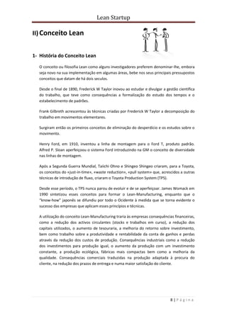 Lean Startup
8 | P á g i n a
II) Conceito Lean
1- História do Conceito Lean
O conceito ou filosofia Lean como alguns investigadores preferem denominar-lhe, embora
seja novo na sua implementação em algumas áreas, bebe nos seus principais pressupostos
conceitos que datam de há dois seculos.
Desde o final de 1890, Frederick W Taylor inovou ao estudar e divulgar a gestão científica
do trabalho, que teve como consequências a formalização do estudo dos tempos e o
estabelecimento de padrões.
Frank Gilbreth acrescentou às técnicas criadas por Frederick W Taylor a decomposição do
trabalho em movimentos elementares.
Surgiram então os primeiros conceitos de eliminação do desperdício e os estudos sobre o
movimento.
Henry Ford, em 1910, inventou a linha de montagem para o Ford T, produto padrão.
Alfred P. Sloan aperfeiçoou o sistema Ford introduzindo na GM o conceito de diversidade
nas linhas de montagem.
Após a Segunda Guerra Mundial, Taiichi Ohno e Shingeo Shingeo criaram, para a Toyota,
os conceitos do «just-in-time», «waste reduction», «pull system» que, acrescidos a outras
técnicas de introdução de fluxo, criaram o Toyota Production System (TPS).
Desde esse período, o TPS nunca parou de evoluir e de se aperfeiçoar. James Womack em
1990 sintetizou esses conceitos para formar o Lean-Manufacturing, enquanto que o
“know-how” japonês se difundiu por todo o Ocidente à medida que se torna evidente o
sucesso das empresas que aplicam esses princípios e técnicas.
A utilização do conceito Lean-Manufacturing traria às empresas consequências financeiras,
como a redução dos activos circulantes (stocks e trabalhos em curso), a redução dos
capitais utilizados, o aumento de tesouraria, a melhoria do retorno sobre investimento,
bem como trabalho sobre a produtividade e rentabilidade da conta de ganhos e perdas
através da redução dos custos de produção. Consequências industriais como a redução
dos investimentos para produção igual, o aumento da produção com um investimento
constante, a produção ecológica, fábricas mais compactas bem como a melhoria da
qualidade. Consequências comerciais traduzidas na produção adaptada à procura do
cliente, na redução dos prazos de entrega e numa maior satisfação do cliente.
 