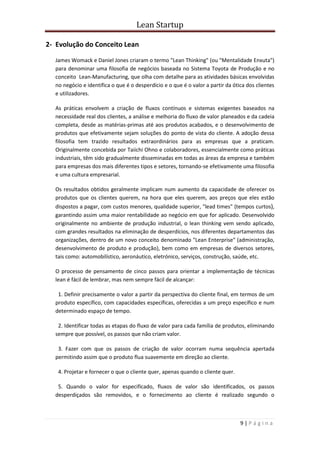 Lean Startup
9 | P á g i n a
2- Evolução do Conceito Lean
James Womack e Daniel Jones criaram o termo "Lean Thinking" (ou "Mentalidade Enxuta")
para denominar uma filosofia de negócios baseada no Sistema Toyota de Produção e no
conceito Lean-Manufacturing, que olha com detalhe para as atividades básicas envolvidas
no negócio e identifica o que é o desperdício e o que é o valor a partir da ótica dos clientes
e utilizadores.
As práticas envolvem a criação de fluxos contínuos e sistemas exigentes baseados na
necessidade real dos clientes, a análise e melhoria do fluxo de valor planeados e da cadeia
completa, desde as matérias-primas até aos produtos acabados, e o desenvolvimento de
produtos que efetivamente sejam soluções do ponto de vista do cliente. A adoção dessa
filosofia tem trazido resultados extraordinários para as empresas que a praticam.
Originalmente concebida por Taiichi Ohno e colaboradores, essencialmente como práticas
industriais, têm sido gradualmente disseminadas em todas as áreas da empresa e também
para empresas dos mais diferentes tipos e setores, tornando-se efetivamente uma filosofia
e uma cultura empresarial.
Os resultados obtidos geralmente implicam num aumento da capacidade de oferecer os
produtos que os clientes querem, na hora que eles querem, aos preços que eles estão
dispostos a pagar, com custos menores, qualidade superior, "lead times" (tempos curtos),
garantindo assim uma maior rentabilidade ao negócio em que for aplicado. Desenvolvido
originalmente no ambiente de produção industrial, o lean thinking vem sendo aplicado,
com grandes resultados na eliminação de desperdícios, nos diferentes departamentos das
organizações, dentro de um novo conceito denominado "Lean Enterprise" (administração,
desenvolvimento de produto e produção), bem como em empresas de diversos setores,
tais como: automobilístico, aeronáutico, eletrónico, serviços, construção, saúde, etc.
O processo de pensamento de cinco passos para orientar a implementação de técnicas
lean é fácil de lembrar, mas nem sempre fácil de alcançar:
1. Definir precisamente o valor a partir da perspectiva do cliente final, em termos de um
produto específico, com capacidades específicas, oferecidas a um preço específico e num
determinado espaço de tempo.
2. Identificar todas as etapas do fluxo de valor para cada família de produtos, eliminando
sempre que possível, os passos que não criam valor.
3. Fazer com que os passos de criação de valor ocorram numa sequência apertada
permitindo assim que o produto flua suavemente em direção ao cliente.
4. Projetar e fornecer o que o cliente quer, apenas quando o cliente quer.
5. Quando o valor for especificado, fluxos de valor são identificados, os passos
desperdiçados são removidos, e o fornecimento ao cliente é realizado segundo o
 
