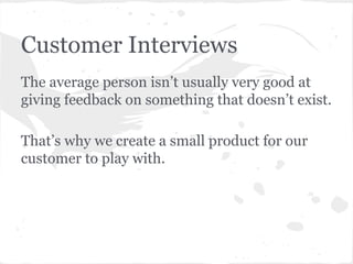 Customer Interviews
The average person isn’t usually very good at
giving feedback on something that doesn’t exist.
That’s why we create a small product for our
customer to play with.

 
