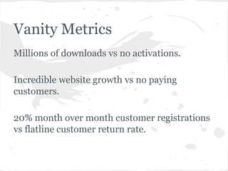 Vanity Metrics
Millions of downloads vs no activations.
Incredible website growth vs no paying
customers.
20% month over month customer registrations
vs flatline customer return rate.

 