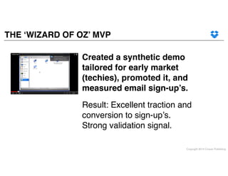 Copyright 2014 Cowan Publishing
THE ‘WIZARD OF OZ’ MVP
Result: Excellent traction and
conversion to sign-up’s. !
Strong validation signal.
Created a synthetic demo
tailored for early market
(techies), promoted it, and
measured email sign-up’s.
 