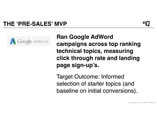 Copyright 2014 Cowan Publishing
THE ‘PRE-SALES’ MVP
Target Outcome: Informed
selection of starter topics (and
baseline on initial conversions).
Ran Google AdWord
campaigns across top ranking
technical topics, measuring
click through rate and landing
page sign-up’s.
 