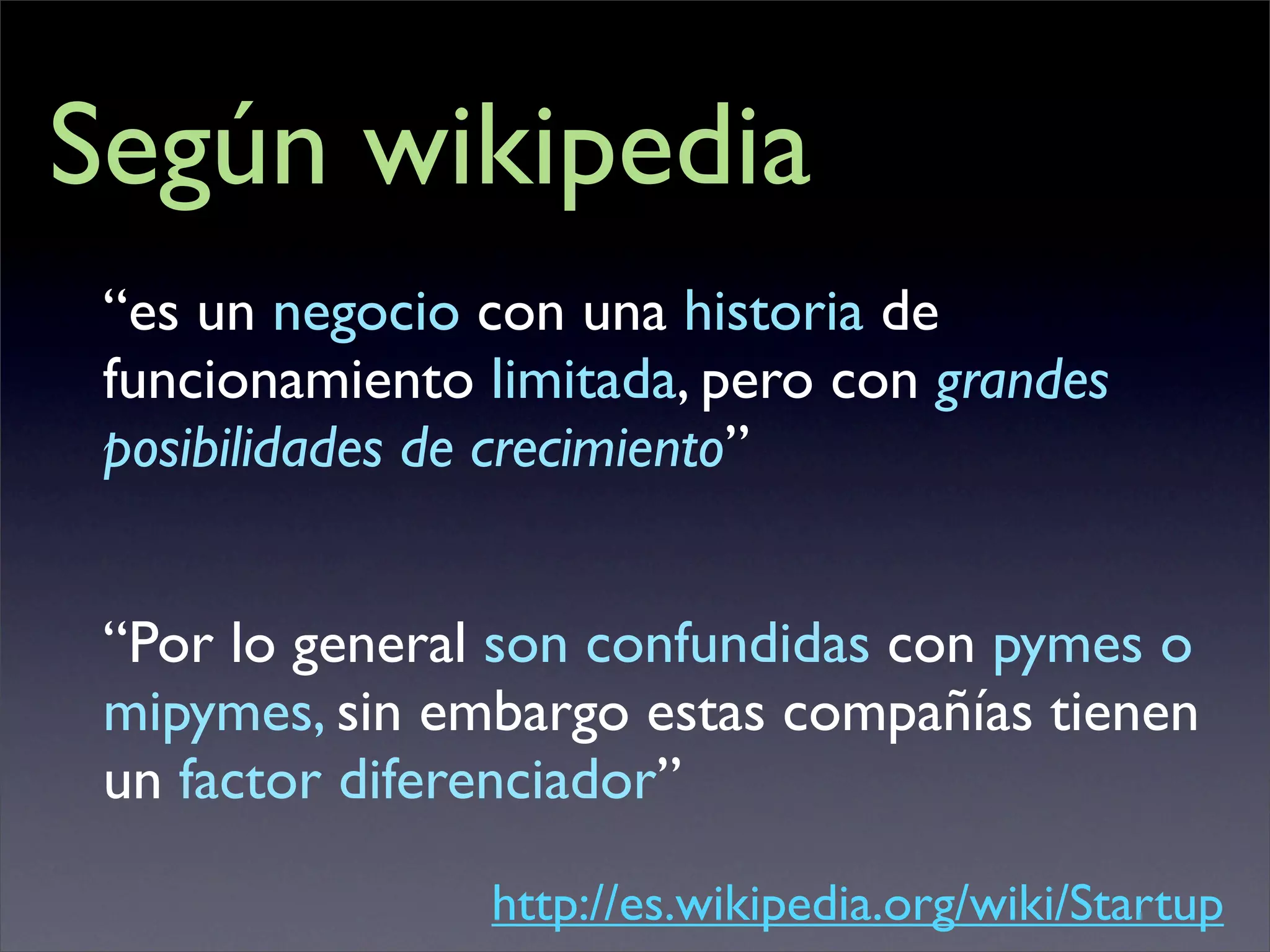Según wikipedia
 “es un negocio con una historia de
 funcionamiento limitada, pero con grandes
 posibilidades de crecimiento”


 “Por lo general son confundidas con pymes o
 mipymes, sin embargo estas compañías tienen
 un factor diferenciador”

                http://es.wikipedia.org/wiki/Startup
 