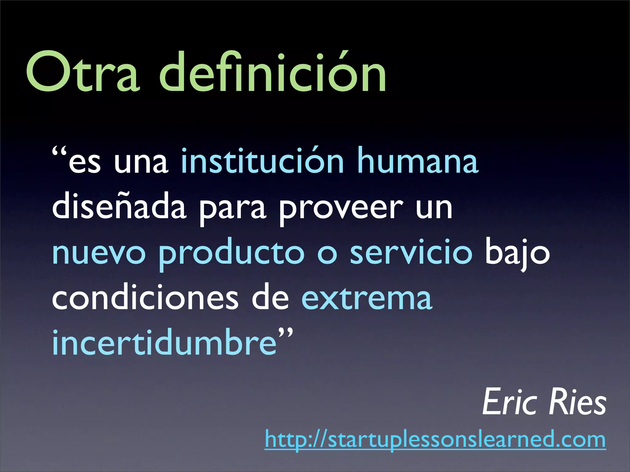 Otra deﬁnición
 “es una institución humana
 diseñada para proveer un
 nuevo producto o servicio bajo
 condiciones de extrema
 incertidumbre”
                                 Eric Ries
             http://startuplessonslearned.com
 