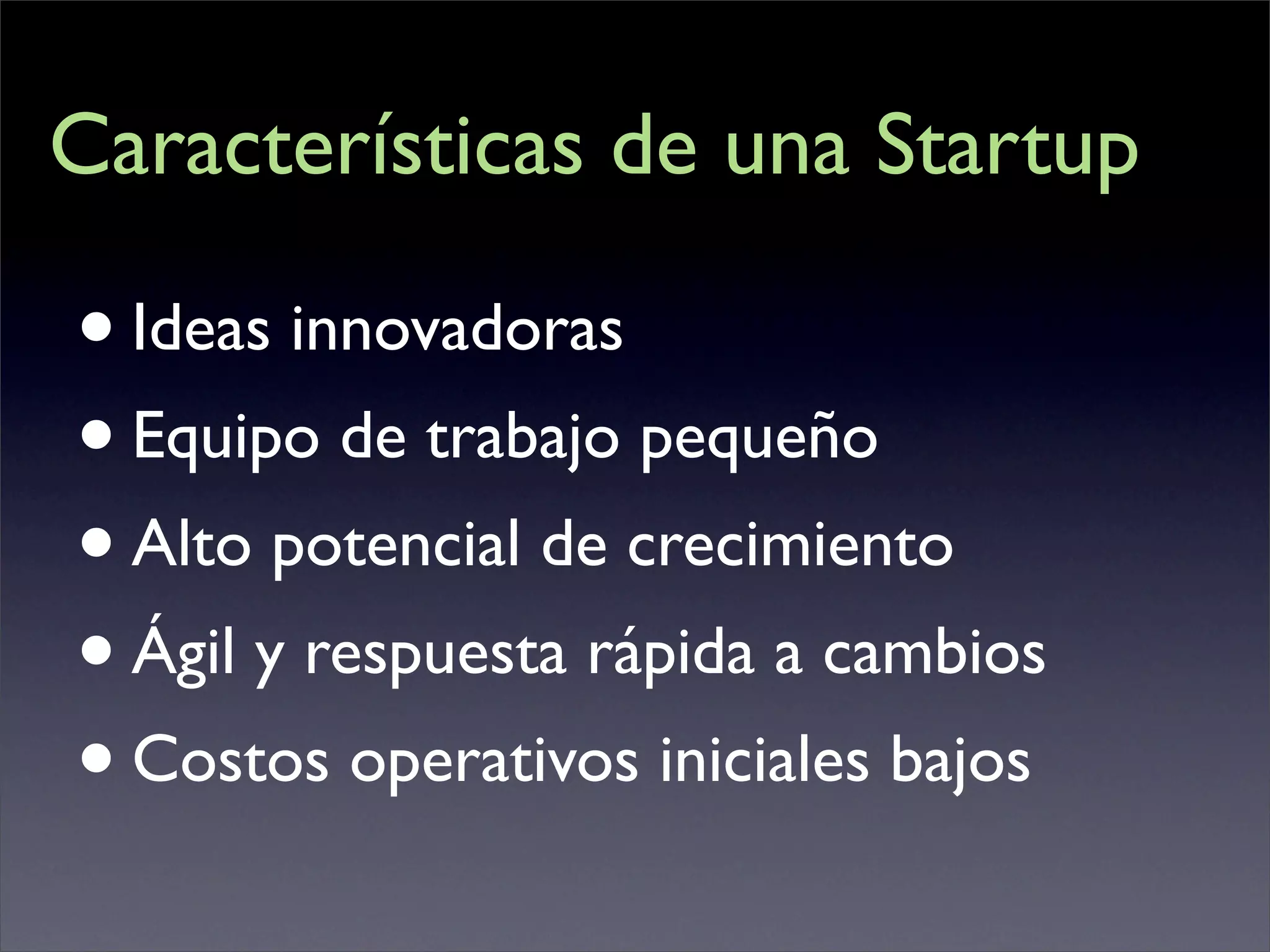 Características de una Startup

• Ideas innovadoras
• Equipo de trabajo pequeño
• Alto potencial de crecimiento
• Ágil y respuesta rápida a cambios
• Costos operativos iniciales bajos
 