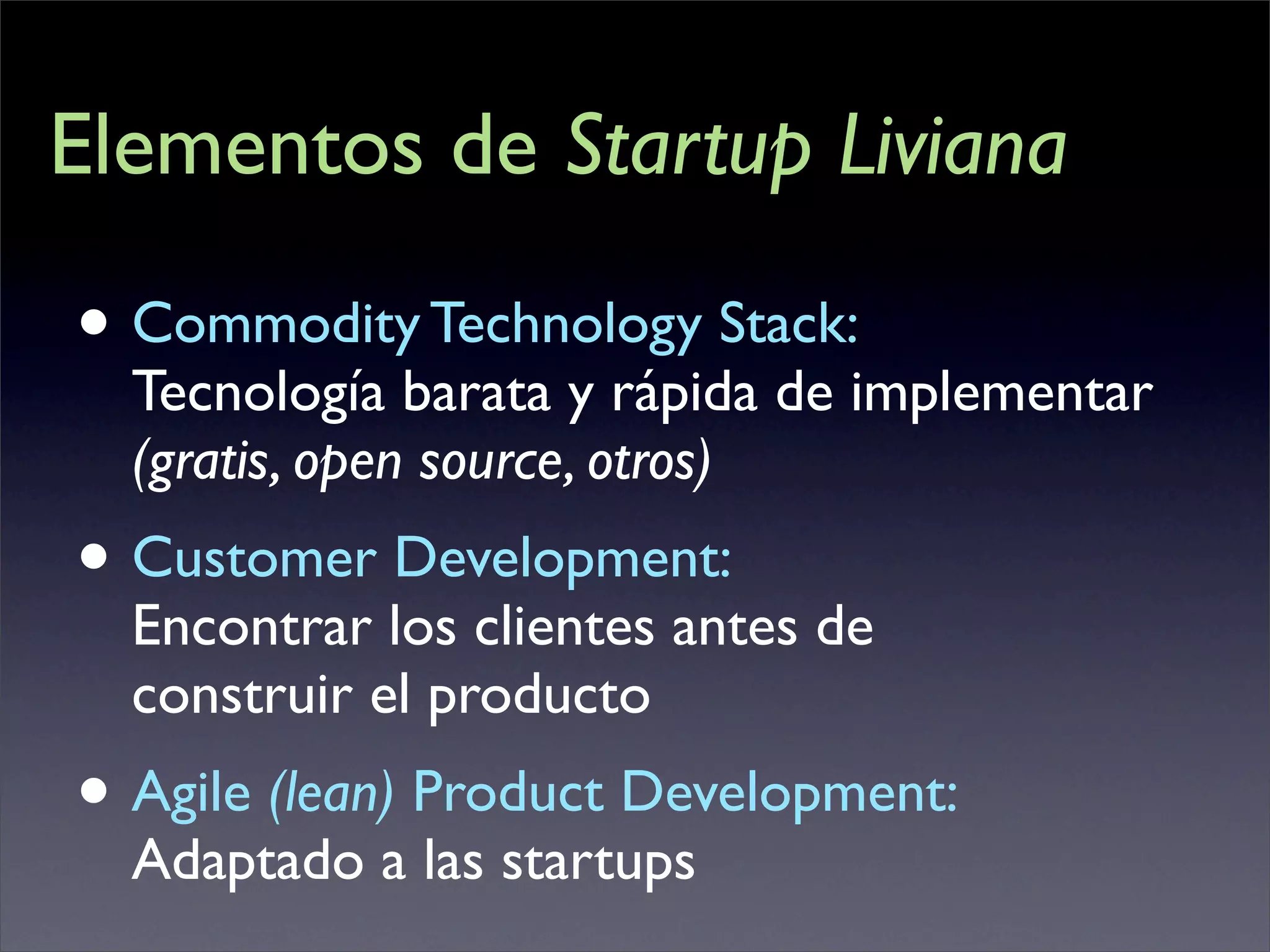 Elementos de Startup Liviana

• Commodity Technology Stack:
  Tecnología barata y rápida de implementar
  (gratis, open source, otros)
• Customer Development:
  Encontrar los clientes antes de
  construir el producto
• Agile (lean) Product Development:
  Adaptado a las startups
 