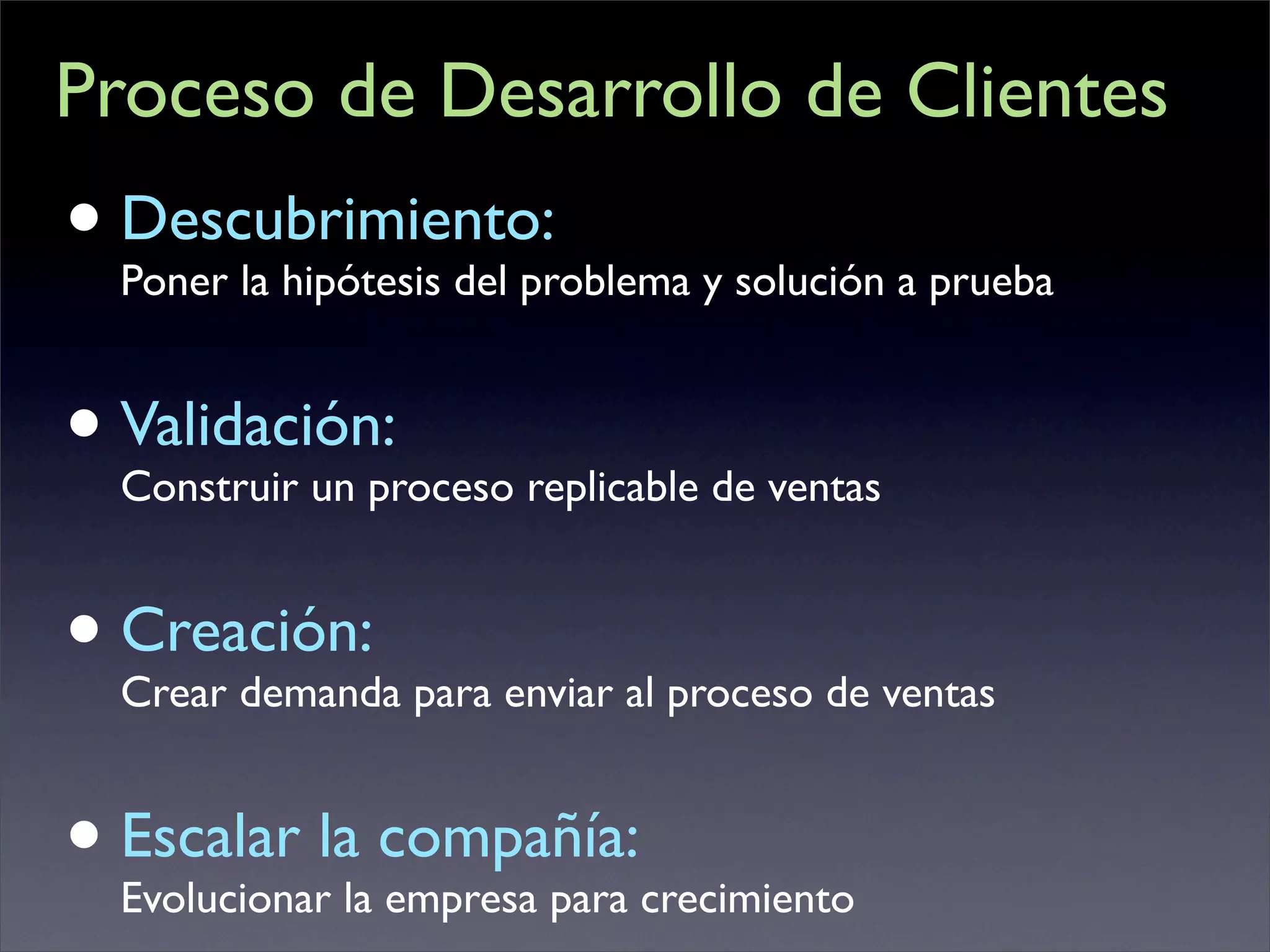 Proceso de Desarrollo de Clientes
• Descubrimiento: y solución a prueba
  Poner la hipótesis del problema


• Validación: replicable de ventas
  Construir un proceso


• Creación: para enviar al proceso de ventas
  Crear demanda


• Escalar lala compañía:crecimiento
  Evolucionar empresa para
 