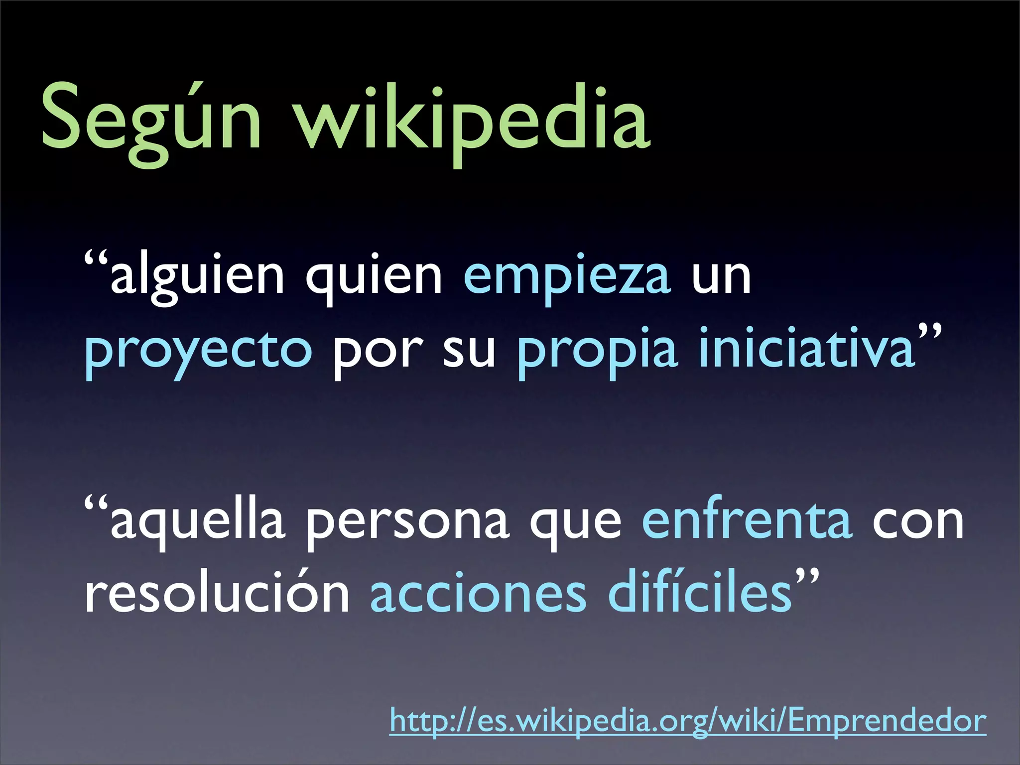 Según wikipedia
 “alguien quien empieza un
 proyecto por su propia iniciativa”

 “aquella persona que enfrenta con
 resolución acciones difíciles”
             http://es.wikipedia.org/wiki/Emprendedor
 