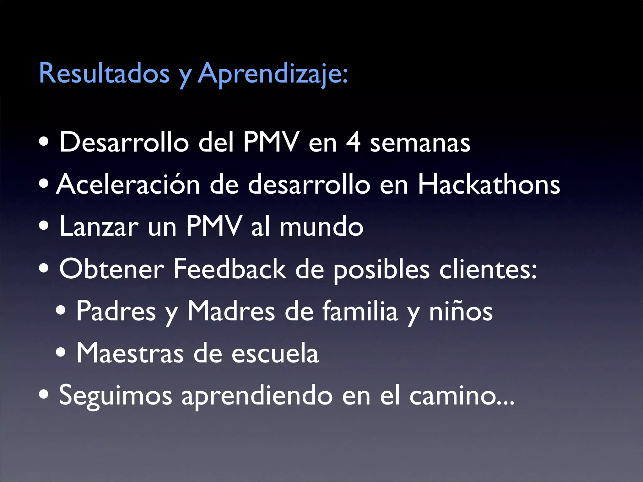 Resultados y Aprendizaje:

• Desarrollo del PMV en 4 semanas
• Aceleración de desarrollo en Hackathons
• Lanzar un PMV al mundo
• Obtener Feedback de posibles clientes:
  • Padres y Madres de familia y niños
  • Maestras de escuela
• Seguimos aprendiendo en el camino...
 