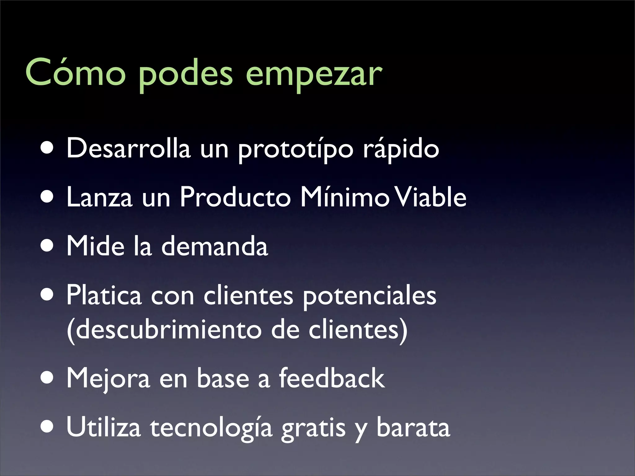 Cómo podes empezar

• Desarrolla un prototípo rápido
• Lanza un Producto Mínimo Viable
• Mide la demanda
• Platica con clientes potenciales
  (descubrimiento de clientes)
• Mejora en base a feedback
• Utiliza tecnología gratis y barata
 