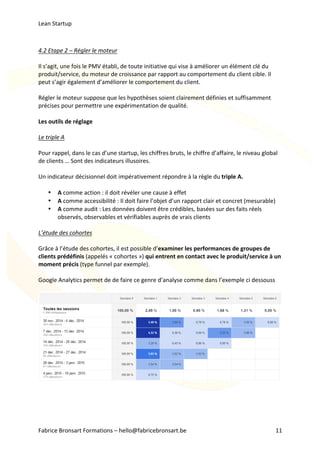 Lean	Startup	
Fabrice	Bronsart	Formations	–	hello@fabricebronsart.be	 11	
	
4.2	Etape	2	–	Régler	le	moteur	
	
Il	s’agit,	une	fois	le	PMV	établi,	de	toute	initiative	qui	vise	à	améliorer	un	élément	clé	du	
produit/service,	du	moteur	de	croissance	par	rapport	au	comportement	du	client	cible.	Il	
peut	s’agir	également	d’améliorer	le	comportement	du	client.	
	
Régler	le	moteur	suppose	que	les	hypothèses	soient	clairement	définies	et	suffisamment	
précises	pour	permettre	une	expérimentation	de	qualité.	
	
Les	outils	de	réglage	
	
Le	triple	A	
	
Pour	rappel,	dans	le	cas	d’une	startup,	les	chiffres	bruts,	le	chiffre	d’affaire,	le	niveau	global	
de	clients	…	Sont	des	indicateurs	illusoires.	
	
Un	indicateur	décisionnel	doit	impérativement	répondre	à	la	règle	du	triple	A.	
	
• A	comme	action	:	il	doit	révéler	une	cause	à	effet	
• A	comme	accessibilité	:	Il	doit	faire	l’objet	d’un	rapport	clair	et	concret	(mesurable)	
• A	comme	audit	:	Les	données	doivent	être	crédibles,	basées	sur	des	faits	réels	
observés,	observables	et	vérifiables	auprès	de	vrais	clients	
	
L’étude	des	cohortes	
	
Grâce	à	l’étude	des	cohortes,	il	est	possible	d’examiner	les	performances	de	groupes	de	
clients	prédéfinis	(appelés	«	cohortes	»)	qui	entrent	en	contact	avec	le	produit/service	à	un	
moment	précis	(type	funnel	par	exemple).	
	
Google	Analytics	permet	de	de	faire	ce	genre	d’analyse	comme	dans	l’exemple	ci	dessouss	
	
	
	
	
	
	
 
