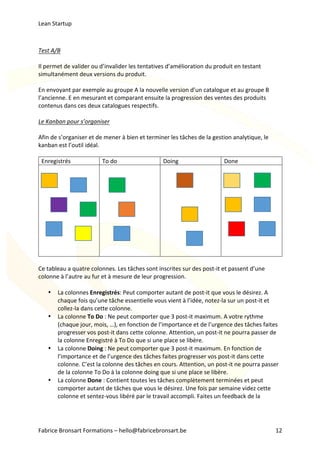 Lean	Startup	
Fabrice	Bronsart	Formations	–	hello@fabricebronsart.be	 12	
	
Test	A/B	
	
Il	permet	de	valider	ou	d’invalider	les	tentatives	d’amélioration	du	produit	en	testant	
simultanément	deux	versions	du	produit.		
	
En	envoyant	par	exemple	au	groupe	A	la	nouvelle	version	d’un	catalogue	et	au	groupe	B	
l’ancienne.	E	en	mesurant	et	comparant	ensuite	la	progression	des	ventes	des	produits	
contenus	dans	ces	deux	catalogues	respectifs.	
	
Le	Kanban	pour	s’organiser	
	
Afin	de	s’organiser	et	de	mener	à	bien	et	terminer	les	tâches	de	la	gestion	analytique,	le	
kanban	est	l’outil	idéal.	
	
Enregistrés	 To	do	 Doing	 Done	
	 	 	 	
	
Ce	tableau	a	quatre	colonnes.	Les	tâches	sont	inscrites	sur	des	post-it	et	passent	d’une	
colonne	à	l’autre	au	fur	et	à	mesure	de	leur	progression.	
	
• La	colonnes	Enregistrés:	Peut	comporter	autant	de	post-it	que	vous	le	désirez.	A	
chaque	fois	qu’une	tâche	essentielle	vous	vient	à	l’idée,	notez-la	sur	un	post-it	et	
collez-la	dans	cette	colonne.	
• La	colonne	To	Do	:	Ne	peut	comporter	que	3	post-it	maximum.	A	votre	rythme	
(chaque	jour,	mois,	…),	en	fonction	de	l’importance	et	de	l’urgence	des	tâches	faites	
progresser	vos	post-it	dans	cette	colonne.	Attention,	un	post-it	ne	pourra	passer	de	
la	colonne	Enregistré	à	To	Do	que	si	une	place	se	libère.	
• La	colonne	Doing	:	Ne	peut	comporter	que	3	post-it	maximum.	En	fonction	de	
l’importance	et	de	l’urgence	des	tâches	faites	progresser	vos	post-it	dans	cette	
colonne.	C’est	la	colonne	des	tâches	en	cours.	Attention,	un	post-it	ne	pourra	passer	
de	la	colonne	To	Do	à	la	colonne	doing	que	si	une	place	se	libère.	
• La	colonne	Done	:	Contient	toutes	les	tâches	complètement	terminées	et	peut	
comporter	autant	de	tâches	que	vous	le	désirez.	Une	fois	par	semaine	videz	cette	
colonne	et	sentez-vous	libéré	par	le	travail	accompli.	Faites	un	feedback	de	la	
 