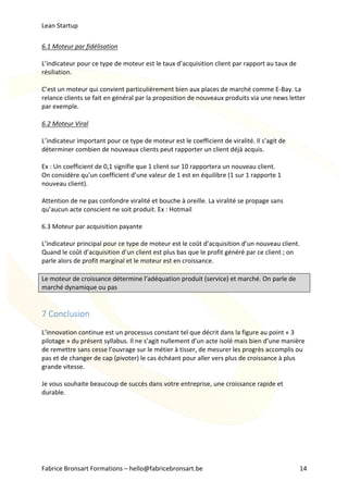 Lean	Startup	
Fabrice	Bronsart	Formations	–	hello@fabricebronsart.be	 14	
6.1	Moteur	par	fidélisation	
	
L’indicateur	pour	ce	type	de	moteur	est	le	taux	d’acquisition	client	par	rapport	au	taux	de	
résiliation.	
	
C’est	un	moteur	qui	convient	particulièrement	bien	aux	places	de	marché	comme	E-Bay.	La	
relance	clients	se	fait	en	général	par	la	proposition	de	nouveaux	produits	via	une	news	letter	
par	exemple.	
	
6.2	Moteur	Viral	
	
L’indicateur	important	pour	ce	type	de	moteur	est	le	coefficient	de	viralité.	Il	s’agit	de	
déterminer	combien	de	nouveaux	clients	peut	rapporter	un	client	déjà	acquis.	
	
Ex	:	Un	coefficient	de	0,1	signifie	que	1	client	sur	10	rapportera	un	nouveau	client.	
On	considère	qu’un	coefficient	d’une	valeur	de	1	est	en	équilibre	(1	sur	1	rapporte	1	
nouveau	client).		
	
Attention	de	ne	pas	confondre	viralité	et	bouche	à	oreille.	La	viralité	se	propage	sans	
qu’aucun	acte	conscient	ne	soit	produit.	Ex	:	Hotmail	
	
6.3	Moteur	par	acquisition	payante	
	
L’indicateur	principal	pour	ce	type	de	moteur	est	le	coût	d’acquisition	d’un	nouveau	client.	
Quand	le	coût	d’acquisition	d’un	client	est	plus	bas	que	le	profit	généré	par	ce	client	;	on	
parle	alors	de	profit	marginal	et	le	moteur	est	en	croissance.	
	
Le	moteur	de	croissance	détermine	l’adéquation	produit	(service)	et	marché.	On	parle	de	
marché	dynamique	ou	pas	
	
7	Conclusion	
	
L’innovation	continue	est	un	processus	constant	tel	que	décrit	dans	la	figure	au	point	«	3	
pilotage	»	du	présent	syllabus.	Il	ne	s’agit	nullement	d’un	acte	isolé	mais	bien	d’une	manière	
de	remettre	sans	cesse	l’ouvrage	sur	le	métier	à	tisser,	de	mesurer	les	progrès	accomplis	ou	
pas	et	de	changer	de	cap	(pivoter)	le	cas	échéant	pour	aller	vers	plus	de	croissance	à	plus	
grande	vitesse.		
	
Je	vous	souhaite	beaucoup	de	succès	dans	votre	entreprise,	une	croissance	rapide	et	
durable.	
	
 