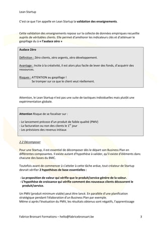 Lean	Startup	
Fabrice	Bronsart	Formations	–	hello@fabricebronsart.be	 3	
C’est	ce	que	l’on	appelle	en	Lean	Startup	la	validation	des	enseignements.		
	
	
Cette	validation	des	enseignements	repose	sur	la	collecte	de	données	empiriques	recueillie	
auprès	de	véritables	clients.	Elle	permet	d’améliorer	les	indicateurs	clés	et	d’atténuer	le	
gaspillage	du	à	«	l’audace	zéro	»	
	
Audace	Zéro	
	
Définition	:	Zéro	clients,	zéro	argents,	zéro	développement.	
	
Avantage	:	Incite	à	la	créativité,	il	est	alors	plus	facile	de	lever	des	fonds,	d’acquérir	des	
ressources.	
	
Risques	:	ATTENTION	au	gaspillage	!		
																	Se	tromper	sur	ce	que	le	client	veut	réellement.		
	
	
	
Attention,	le	Lean	Startup	n’est	pas	une	suite	de	tactiques	individuelles	mais	plutôt	une	
expérimentation	globale.		
	
	
Attention	Risque	de	se	focaliser	sur	:		
	
-	Le	lancement	précoce	d’un	produit	de	faible	qualité	(PMV)	
-	La	facturation	ou	non	des	clients	le	1er
	jour		
-	Les	prévisions	des	revenus	initiaux		
	
	
2.2	Décomposer		
	
Pour	une	Startup,	il	est	essentiel	de	décomposer	dès	le	départ	son	Business	Plan	en	
différentes	composantes.	Il	existe	autant	d’hypothèse	à	valider,	qu’il	existe	d’éléments	dans	
chacune	des	bases	du	BMC.		
	
Toutefois	avant	de	commencer	à	s’atteler	à	cette	tâche	ardue,	tout	créateur	de	Startup	
devrait	vérifier	2	hypothèses	de	base	essentielles	:	
	
	-	La	proposition	de	valeur	qui	vérifie	que	le	produit/service	génère	de	la	valeur.	
	-	L’hypothèse	de	croissance	qui	vérifie	comment	des	nouveaux	clients	découvrent	le
				produit/service.	
	
Un	PMV	(produit	minimum	viable)	peut	être	lancé.	En	parallèle	d’une	planification	
stratégique	pendant	l’élaboration	d’un	Business	Plan	par	exemple.		
Même	si	après	l’évaluation	du	PMV,	les	résultats	obtenus	sont	négatifs,	l’apprentissage	
 