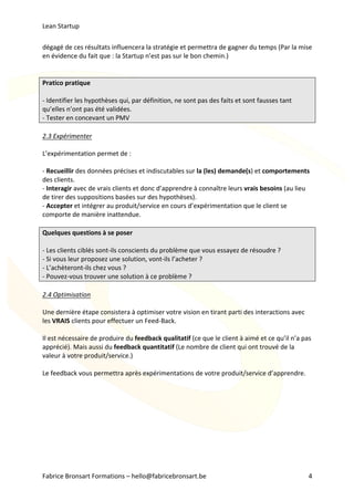 Lean	Startup	
Fabrice	Bronsart	Formations	–	hello@fabricebronsart.be	 4	
dégagé	de	ces	résultats	influencera	la	stratégie	et	permettra	de	gagner	du	temps	(Par	la	mise	
en	évidence	du	fait	que	:	la	Startup	n’est	pas	sur	le	bon	chemin.)		
	
	
Pratico	pratique	
	
-	Identifier	les	hypothèses	qui,	par	définition,	ne	sont	pas	des	faits	et	sont	fausses	tant	
qu’elles	n’ont	pas	été	validées.	
-	Tester	en	concevant	un	PMV	
	
2.3	Expérimenter		
	
L’expérimentation	permet	de	:	
	
-	Recueillir	des	données	précises	et	indiscutables	sur	la	(les)	demande(s)	et	comportements	
des	clients.	
-	Interagir	avec	de	vrais	clients	et	donc	d’apprendre	à	connaître	leurs	vrais	besoins	(au	lieu	
de	tirer	des	suppositions	basées	sur	des	hypothèses).		
-	Accepter	et	intégrer	au	produit/service	en	cours	d’expérimentation	que	le	client	se	
comporte	de	manière	inattendue.		
	
Quelques	questions	à	se	poser	
	
-	Les	clients	ciblés	sont-ils	conscients	du	problème	que	vous	essayez	de	résoudre	?			
-	Si	vous	leur	proposez	une	solution,	vont-ils	l’acheter	?	
-	L’achèteront-ils	chez	vous	?	
-	Pouvez-vous	trouver	une	solution	à	ce	problème	?		
	
2.4	Optimisation	
	
Une	dernière	étape	consistera	à	optimiser	votre	vision	en	tirant	parti	des	interactions	avec	
les	VRAIS	clients	pour	effectuer	un	Feed-Back.		
	
Il	est	nécessaire	de	produire	du	feedback	qualitatif	(ce	que	le	client	à	aimé	et	ce	qu’il	n’a	pas	
apprécié).	Mais	aussi	du	feedback	quantitatif	(Le	nombre	de	client	qui	ont	trouvé	de	la	
valeur	à	votre	produit/service.)		
	
Le	feedback	vous	permettra	après	expérimentations	de	votre	produit/service	d’apprendre.		
	
	
	
	
	
	
	
	
	
 