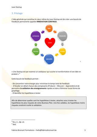 Lean	Startup	
Fabrice	Bronsart	Formations	–	hello@fabricebronsart.be	 5	
Lean	
Idée
PRODUIRE
Produit
MESURER
Données
APPRENDRE
3.	Pilotage		
	
L’idée	générale	qui	constitue	le	cœur	même	du	Lean	Startup	est	de	créer	une	boucle	de	
Feedback	permanente	appelée	INNOVATION	CONTINUE.		
	
	
	
	
	
	
	
	
	
	
	
	
	
	
	
	
3
	
	
	
	
«	Une	Startup	est	par	essence	un	catalyseur	qui	suscite	la	transformation	d’une	idée	en	
produit	»	4
	
	
Cette	boucle	de	feedback	permet	:	
	
-	De	concentrer	notre	énergie	pour	minimiser	le	temps	total	de	feedback	
-		D’étudier	en	détail	chacun	des	composants	(Produire	–	Mesurer	–	Apprendre)	et	de	
permettre	la	validation	des	enseignements	rapides	et	donc	d’éliminer	toute	forme	de	
gaspillage.		
-	D’identifier	les	hypothèses	à	tester	
	
	
Afin	de	déterminer	quelles	sont	les	hypothèses	à	tester,	attachez	vous	à	tester	les	
hypothèses	les	plus	risquées	de	votre	Business	Plan.	Une	fois	validées,	les	hypothèses	moins	
risquées	rendront	inutile	la	validation.	
	
	
	
	
																																																								
3
	RIES,	E.,	Op.	cit.	
4
	Ibid.	
 