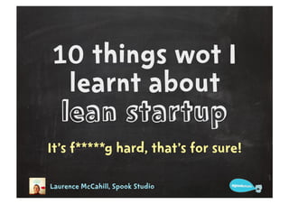 10 things wot I
  learnt about
 lean startup
It’s f*****g hard, that’s for sure!

Laurence McCahill, Spook Studio
 