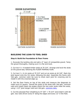 BUILDING THE LEAN-TO TOOL SHED
Step A: Build the Foundation & Floor Frame
1. Excavate the building site and add a 4" layer of compactible gravel. Tamp
the gravel thoroughly, making sure it is flat and level.
2. Cut two 4 × 4 treated timber skids at 70 3/4". Arrange and level the skids
on the gravel bed, following the FLOOR FRAMING PLAN.
3. Cut two 2 × 6 rim joists at 70 3/4" and cut six joists at 44 3/8". Mark the
joist layout onto the rim joists, following the plan. Assemble the frame with
16d galv. common nails—be sure to check each joist for crowning and to
install it with the crowned edge up.
4. Set the floor frame on top of the skids and measure the diagonals to
make sure it's square. Toenail the joists to the skids with 16d galv. common
nails and install metal clip angles where the two outer joists meet the skids,
using 1 1/2" joist hanger nails and 16d galv. common nails.
5. Cut the plywood floor sheathing to 47 3/8" × 70 3/4" and install it with 8d
galv. box nails driven every 6" along the edges and every 12" in the field.
 