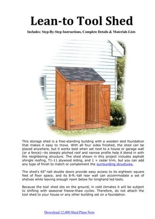 Lean-to Tool Shed
Includes: Step-By-Step Instructions, Complete Details & Materials Lists
This storage shed is a free-standing building with a wooden skid foundation
that makes it easy to move. With all four sides finished, the shed can be
placed anywhere, but it works best when set next to a house or garage wall
(or a fence)—its steeply pitched roof and narrow profile help it blend in with
the neighboring structure. The shed shown in this project includes asphalt
shingle roofing, T1-11 plywood siding, and 1 × cedar trim, but you can add
any type of finish to match or complement the surrounding structures.
The shed's 65"-tall double doors provide easy access to its eighteen square
feet of floor space, and its 8-ft.-tall rear wall can accommodate a set of
shelves while leaving enough room below for longhand led tools.
Because the tool shed sits on the ground, in cold climates it will be subject
to shifting with seasonal freeze-thaw cycles. Therefore, do not attach the
tool shed to your house or any other building set on a foundation.
Download 12,000 Shed Plans Now
 