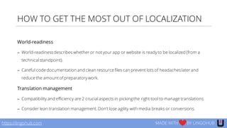 HOW TO GET THE MOST OUT OF LOCALIZATION
World-readiness
− World-readinessdescribes whether or not your app or website is ready to be localized (from a
technical standpoint).
− Careful code documentation and clean resource files can prevent lots of headacheslater and
reduce the amount of preparatory work.
Translation management
− Compatibility and efficiency are 2 crucial aspects in pickingthe right tool to manage translations.
− Consider lean translation management. Don’t lose agility with media breaks or conversions.
https://lingohub.com MADE WITH BY LINGOHUB
 