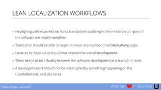 LEAN LOCALIZATION WORKFLOWS
https://lingohub.com MADE WITH BY LINGOHUB
− Having linguistic expertise on hand, translation could begin the minute certain pars of
the software are mostly complete.
− Translation should be able to begin in one or any number of additional languages.
− Updates in the product should not impede the overall development.
− There needs to be a fluiditybetween the software development and translation side.
− A developer’s work should not be interrupted by something happening on the
translation side, and vice versa.
 