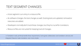 TEXT SEGMENT CHANGES
https://lingohub.com MADE WITH BY LINGOHUB
− A text segment is an entry in a resource file.
− As software changes, the text changes as well. Existing texts are updated, removed or
new ones are added.
− Developers normallydon’t track these changes, but they’re crucial for translators.
− Resource files are not suited for keeping track of changes.
⟶ Translation tools perfectly handle these requirements. Some great collaboration and translation services and
integrated features make translation even more simple.
 