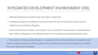 INTEGRATED DEVELOPMENT ENVIRONMENT (IDE)
https://lingohub.com MADE WITH BY LINGOHUB
− Git(Hub) took branchingand code sharing to a new level.
− A software project normallyhas many branches (10, 20 or more) where each branch
reflects an issue (feature/bug fix).
− Feature branchesare fluent, as the text in it, so it wouldn’t make sense to translate these
texts. When code goes in the release branch,the translationsshould already be done.
⟶ The solution: Introduce a state between – a translation branch. When a developer knowsthat a text
doesn’t change anymore, the code is pushed to this translation branch and the translatorsare notified
that a text needs to be translated.
 