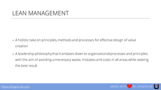 LEAN MANAGEMENT
− A holistic take on principles,methods and processes for effective design of value
creation
− A leadership philosophythat translates down to organizational processes and principles
with the aim of avoidingunnecessary waste, mistakes and costs in all areas while seeking
the best result
https://lingohub.com MADE WITH BY LINGOHUB
 