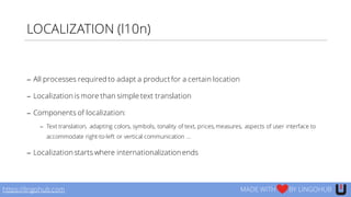 LOCALIZATION (l10n)
− All processes required to adapt a product for a certain location
− Localization is more than simple text translation
− Components of localization:
− Text translation, adapting colors, symbols, tonality of text, prices, measures, aspects of user interface to
accommodate right-to-left or vertical communication …
− Localization starts where internationalization ends
https://lingohub.com MADE WITH BY LINGOHUB
 