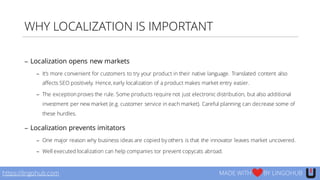 WHY LOCALIZATION IS IMPORTANT
− Localization opens new markets
− It’s more convenient for customers to try your product in their native language. Translated content also
affects SEO positively. Hence, early localization of a product makes market entry easier.
− The exception proves the rule. Some products require not just electronic distribution, but also additional
investment per new market (e.g. customer service in each market). Careful planning can decrease some of
these hurdles.
− Localization prevents imitators
− One major reason why business ideas are copied by others is that the innovator leaves market uncovered.
− Well executed localization can help companies tor prevent copycats abroad.
https://lingohub.com MADE WITH BY LINGOHUB
 