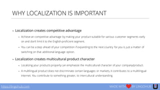 WHY LOCALIZATION IS IMPORTANT
− Localization creates competitive advantage
− Achieve an competitive advantage by making your product suitable for various customer segments early
on and don’t limit it to the English-proficient segment.
− You can be a step ahead of your competition if expanding to the next country for you is just a matter of
switching on that additional language option.
− Localization creates multicultural product character
− Localizing your products properly can emphasize the multicultural character of your company/product.
− A multilingual product does not discriminate certain languages or markets, it contributes to a multilingual
Internet. You contribute to something greater, to intercultural understanding.
https://lingohub.com MADE WITH BY LINGOHUB
 
