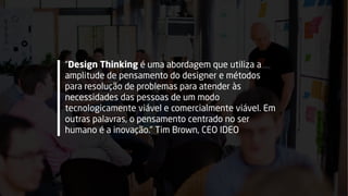 “Design Thinking é uma abordagem que utiliza a
amplitude de pensamento do designer e métodos
para resolução de problemas para atender às
necessidades das pessoas de um modo
tecnologicamente viável e comercialmente viável. Em
outras palavras, o pensamento centrado no ser
humano é a inovação.” Tim Brown, CEO IDEO
 