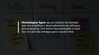 Metodologias Ágeis são um conjunto de métodos
que visa simplificar o desenvolvimento de software/
serviço/produto, com menos documentações e maior
foco no valor das entregas para o usuário final.
 