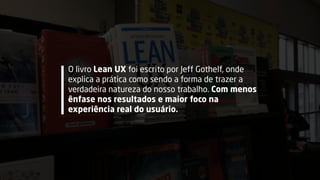 O livro Lean UX foi escrito por Jeff Gothelf, onde
explica a prática como sendo a forma de trazer a
verdadeira natureza do nosso trabalho. Com menos
ênfase nos resultados e maior foco na
experiência real do usuário.
 