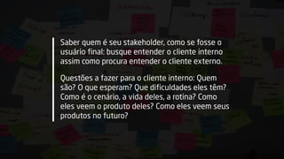 Saber quem é seu stakeholder, como se fosse o
usuário final: busque entender o cliente interno
assim como procura entender o cliente externo.
Questões a fazer para o cliente interno: Quem
são? O que esperam? Que dificuldades eles têm?
Como é o cenário, a vida deles, a rotina? Como
eles veem o produto deles? Como eles veem seus
produtos no futuro?
 