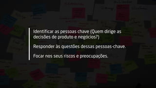 Identificar as pessoas chave (Quem dirige as
decisões de produto e negócios?)
Responder às questões dessas pessoas-chave.
Focar nos seus riscos e preocupações.
 