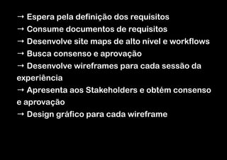 → Espera pela definição dos requisitos
→ Consume documentos de requisitos
→ Desenvolve site maps de alto nível e workflows
→ Busca consenso e aprovação
→ Desenvolve wireframes para cada sessão da
experiência
→ Apresenta aos Stakeholders e obtém consenso
e aprovação
→ Design gráfico para cada wireframe

 
