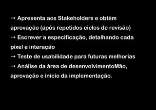 → Apresenta aos Stakeholders e obtém
aprovação (após repetidos ciclos de revisão)
→ Escrever a especificação, detalhando cada
pixel e interação
→ Teste de usabilidade para futuras melhorias
→ Análise da área de desenvolvimentoMão,
aprovação e início da implementação.

 