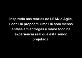 Inspirado nas teorias do LEAN e Agile,
Lean UX propõem uma UX com menos
ênfase em entregas e maior foco na
experiência real que está sendo
projetada.

 