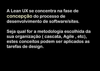 A Lean UX se concentra na fase de
concepção do processo de
desenvolvimento de software/sites.
!

Seja qual for a metodologia escolhida da
sua organização ( cascata, Agile , etc),
estes conceitos podem ser aplicados as
tarefas de design.

 