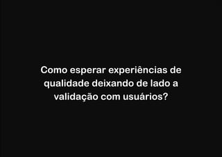 Como esperar experiências de
qualidade deixando de lado a
validação com usuários?

 