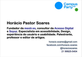Horácio Pastor Soares 
 

Fundador da mestr.es, consultor da Acesso Digital
e Soyuz. Especialista em acessibilidade, Design,
experiência do usuário e usabilidade. Palestrante,
professor e editor de artigos.
horacio.soares@gmail.com
facebook.com/horacio.soares
@horaciosoares 
21 99925-5404

 