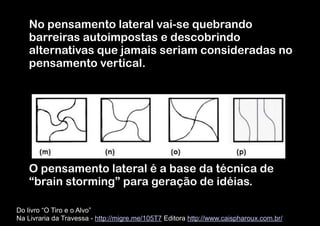 No pensamento lateral vai-se quebrando
barreiras autoimpostas e descobrindo
alternativas que jamais seriam consideradas no
pensamento vertical.
!
!
!
!
!
!
!

O pensamento lateral é a base da técnica de
“brain storming” para geração de idéias.
Do livro “O Tiro e o Alvo”  
Na Livraria da Travessa - http://migre.me/105T7 Editora http://www.caispharoux.com.br/

 