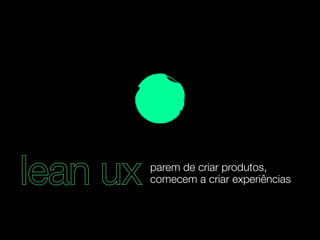 lean ux parem de criar produtos, 
comecem a criar experiências 
 