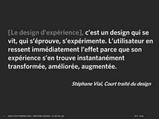 AGILE TOUR RENNES 2016 - MATTHIEU GIOANI - CC-BY-NC-SA OCT. 201613
[Le design d’expérience], c’est un design qui se
vit, qui s’éprouve, s’expérimente. L’utilisateur en
ressent immédiatement l’effet parce que son
expérience s’en trouve instantanément
transformée, améliorée, augmentée.
Stéphane Vial, Court traité du design
 